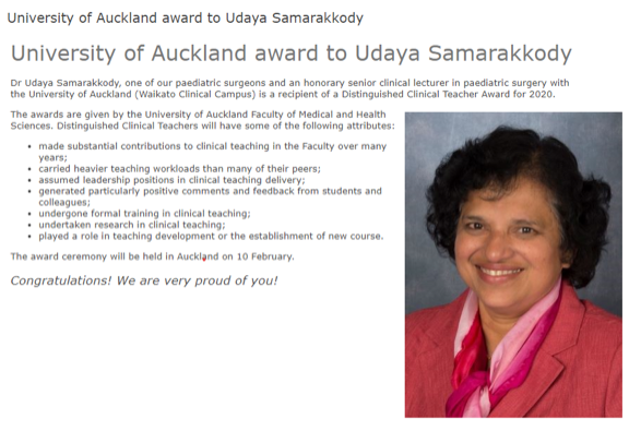 Source: The article was a screenshot from Waikato DHB internal website (Intranet). Dr Udaya Samarakkody, one of Auckland’s paediatric surgeons and an honorary senior clinical lecturer in paediatric surgery with the University of Auckland (Waikato Clinical Campus) received a Distinguished Clinical Teacher Award for 2020 in February this year. The award was presented by the University of Auckland Faculty of Medical Health Sciences. Distinguished Clinical teachers have some of the following attributes: Made substantial contributions to clinical teaching in the Faculty over many years; Carried heavier teaching workloads than many of their peers’ Assumed leadership positions in clinical teaching delivery; Generated particularly positive comments and feedback from students and colleagues; Undergone formal training in clinical teaching; Undertaken research in clinical teaching; Played a role in teaching development or the establishment of new course. Congratulations Udaya!