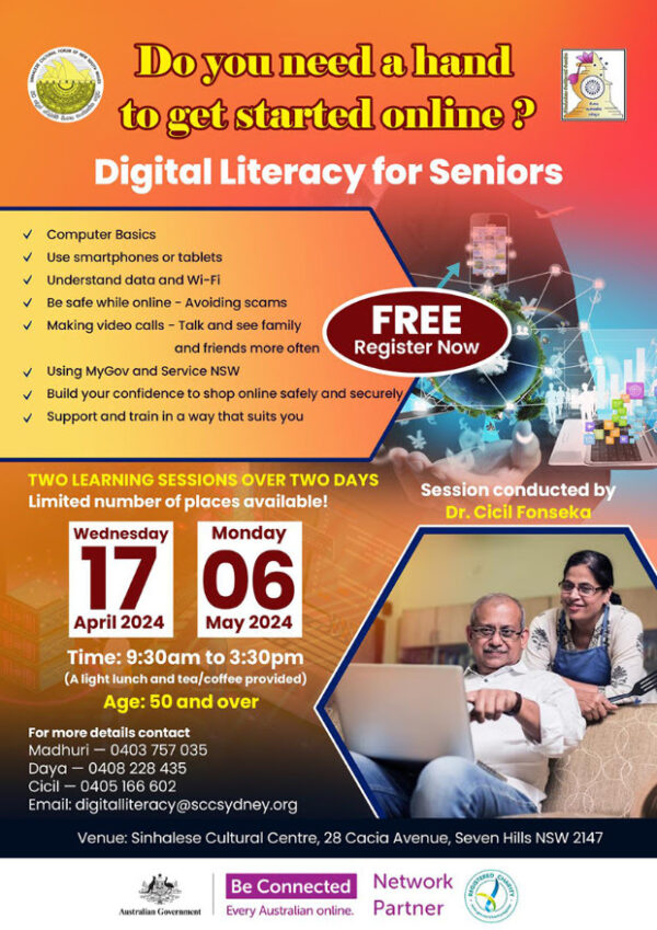 The Sinhalese Cultural Centre will host the Digital Literacy for Seniors sessions for 2024 on 17th April and 6th May 2024. The registrations are now open! The Sinhalese Cultural Centre is a Network Partner of the Australian Government program “Be Connected” to build the confidence, digital skills and online safety of older Australians. The Digital Literacy for Seniors sessions for 2023 were held in mid last year and was a great success. The participants gave excellent feedback and encouraged others to join and get the benefit of this Australian Government sponsored program. Please find the information about the program in the flyer. You can register yourself or your family and friends using the form at https://www.ozlanka.com/2024/04/10/digital-literacy-for-seniors-17th-april-6th-may-register-now/ Alternatively, you can contact the program coordinators by phone or email. (please see the flyer for details).