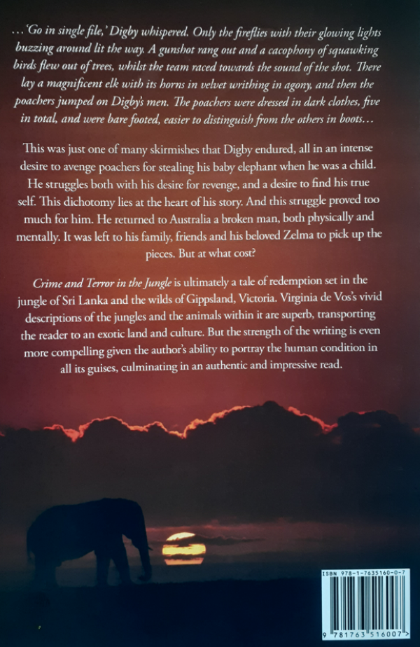 This is a fictional novel set in Sri Lanka and South Gippsland Victoria Australia. It features the wild life parks of Sri Lanka where the male protagonist from Australia, leads a team of conservationists from Sri Lanka, into the wild life parks of Sri Lanka, fighting poachers killing elephants and other wild life. He is Digby Trott, a mid-twenties man seeking justice for the stealing of his pet elephant when he was a child on holidays from his Colombo school and staying with his maternal grandparents on their tea estate. A wealthy neighbour had gifted the pet to him and the neighbour cared for his pet on the neighbour’s property. In Sri Lanka he is attacked, along with other members of his team, and Digby suffers a head injury with dire consequences. Treatment is of no avail, until, on the advice of his treating doctors in Australia, he has to return to the scene of the crime, in the Wilpattu National Park to trial a cure. There he meets with danger and is only saved in the nick of time. This eventually brings the desired results, but only with the assistance of his parents, friends, and loyal girlfriend. Adventure, crime, and retribution are the themes of this novel. One reviewer states that there is lots happening in the novel to keep the reader’s interest, with vivid descriptions of the Sri Lankan landscapes, weather, food, jungles and culture. The book is available on Amazon in both print and e book formats. The link on amazon is https://www.amazon.com/Crime-Terror - Jungle-Virginia-Vos/dp/1763516008 Or if one goes on google, www.amazom.com.au and types in either my name or the book title and the book page comes up. Thank you for your assistance Virginia de Vos (nee Swan) Retired psychiatric medical practitioner and former national swimmer for Sri Lanka.